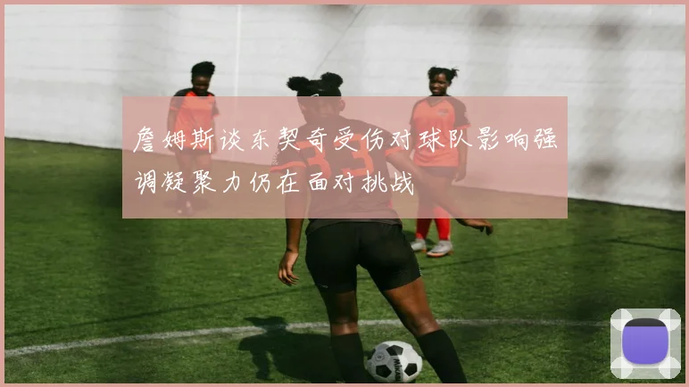 詹姆斯谈东契奇受伤对球队影响强调凝聚力仍在面对挑战