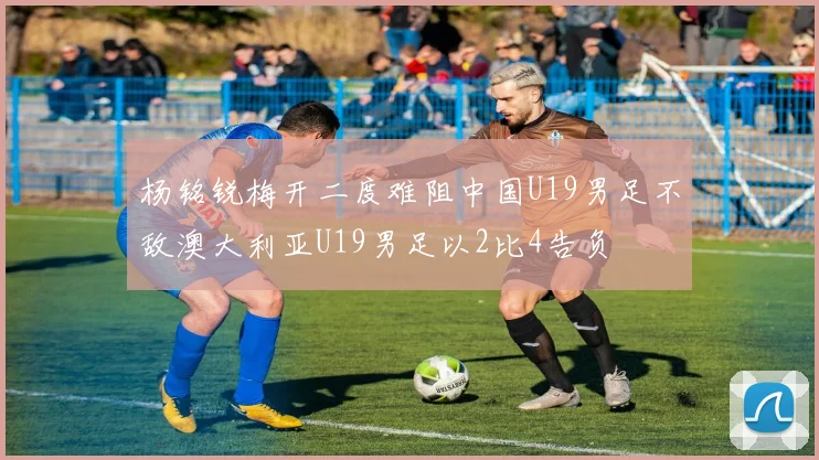 杨铭锐梅开二度难阻中国U19男足不敌澳大利亚U19男足以2比4告负