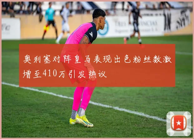 奥利塞对阵皇马表现出色粉丝数激增至410万引发热议