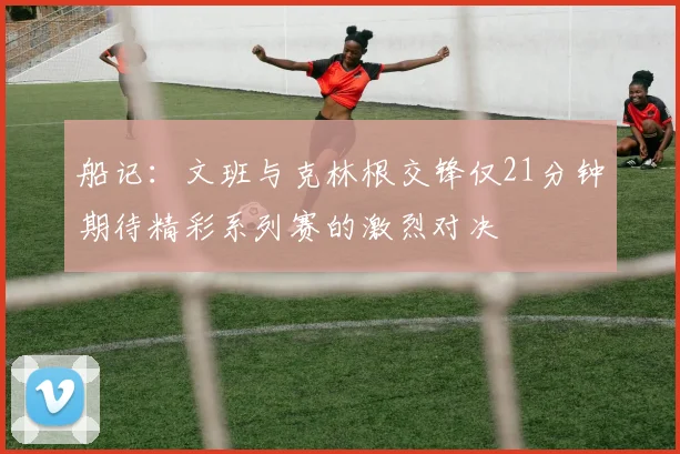 船记：文班与克林根交锋仅21分钟期待精彩系列赛的激烈对决