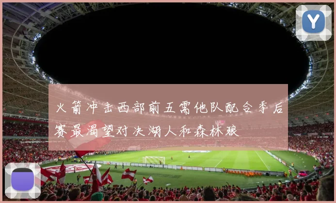 火箭冲击西部前五需他队配合季后赛最渴望对决湖人和森林狼