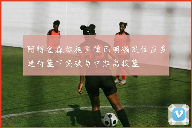 阿特金森称施罗德已明确定位应多进行篮下突破与中距离投篮