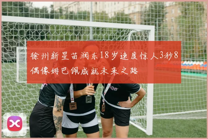 徐州新星苗润东18岁速度惊人3秒8偶像姆巴佩成就未来之路