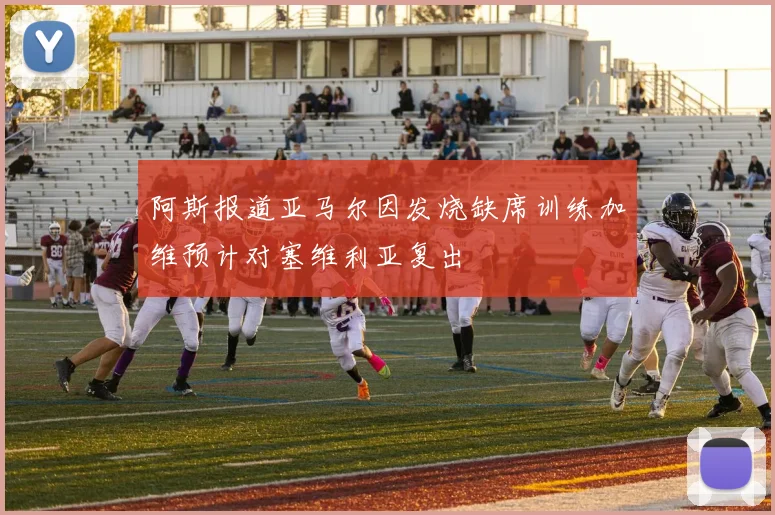 阿斯报道亚马尔因发烧缺席训练加维预计对塞维利亚复出
