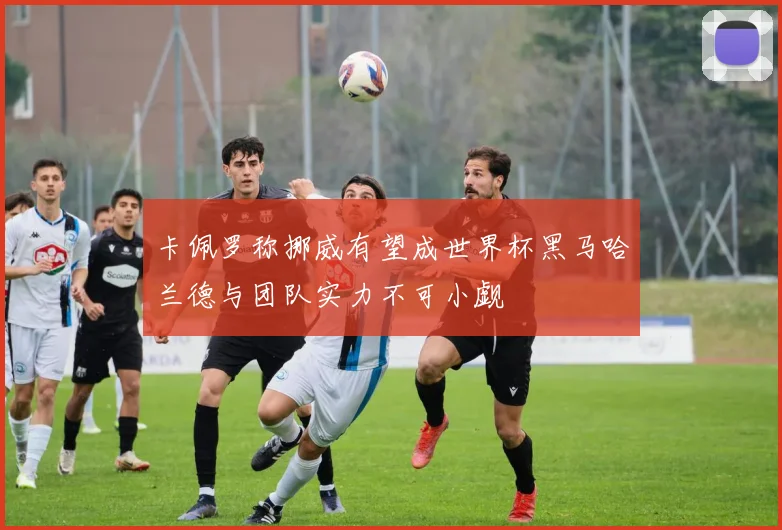 卡佩罗称挪威有望成世界杯黑马哈兰德与团队实力不可小觑