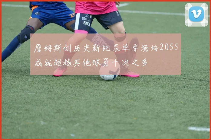 詹姆斯创历史新纪录单季场均2055成就超越其他球员十次之多
