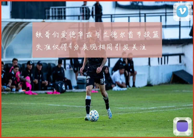 铁哥们爱德华兹与兰德尔首节投篮失准仅得4分表现相同引发关注