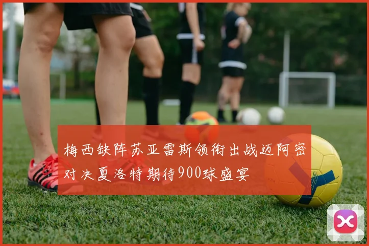 梅西缺阵苏亚雷斯领衔出战迈阿密对决夏洛特期待900球盛宴