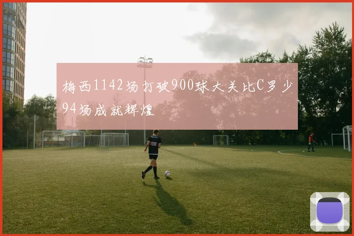 梅西1142场打破900球大关比C罗少94场成就辉煌